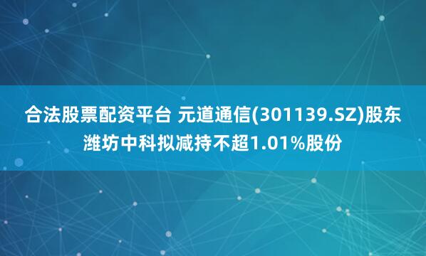 合法股票配资平台 元道通信(301139.SZ)股东潍坊中科拟减持不超1.01%股份