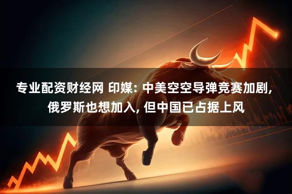 专业配资财经网 印媒: 中美空空导弹竞赛加剧, 俄罗斯也想加入, 但中国已占据上风