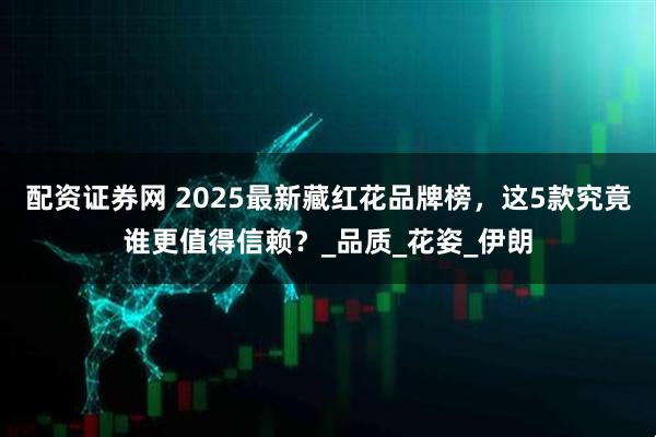 配资证券网 2025最新藏红花品牌榜，这5款究竟谁更值得信赖？_品质_花姿_伊朗