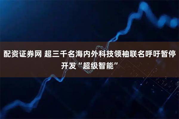配资证券网 超三千名海内外科技领袖联名呼吁暂停开发“超级智能”