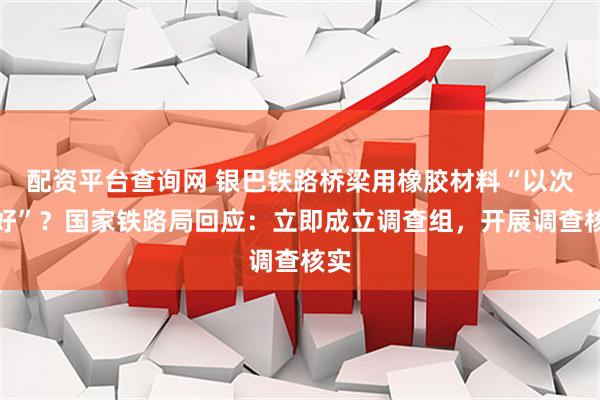 配资平台查询网 银巴铁路桥梁用橡胶材料“以次充好”？国家铁路局回应：立即成立调查组，开展调查核实