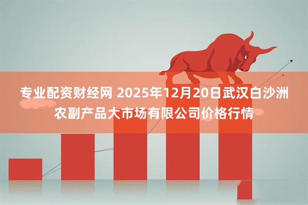 专业配资财经网 2025年12月20日武汉白沙洲农副产品大市场有限公司价格行情