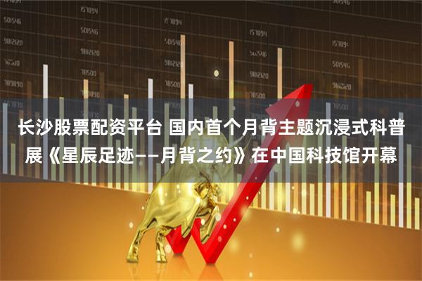 长沙股票配资平台 国内首个月背主题沉浸式科普展《星辰足迹——月背之约》在中国科技馆开幕