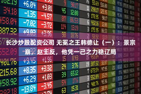 长沙炒股配资公司 无冕之王韩德让（一）：景宗崩，赵王反，他凭一己之力稳辽局