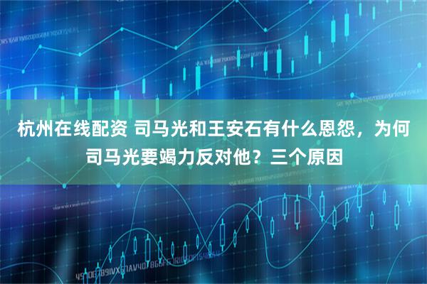 杭州在线配资 司马光和王安石有什么恩怨，为何司马光要竭力反对他？三个原因