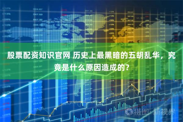 股票配资知识官网 历史上最黑暗的五胡乱华，究竟是什么原因造成的？