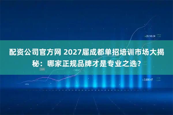 配资公司官方网 2027届成都单招培训市场大揭秘：哪家正规品牌才是专业之选？