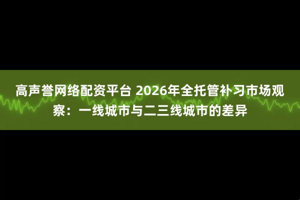 高声誉网络配资平台 2026年全托管补习市场观察：一线城市与二三线城市的差异