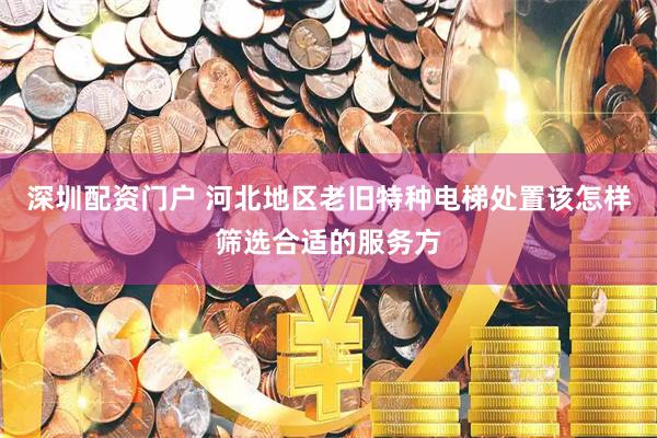 深圳配资门户 河北地区老旧特种电梯处置该怎样筛选合适的服务方
