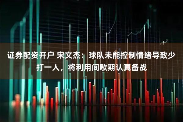 证券配资开户 宋文杰：球队未能控制情绪导致少打一人，将利用间歇期认真备战